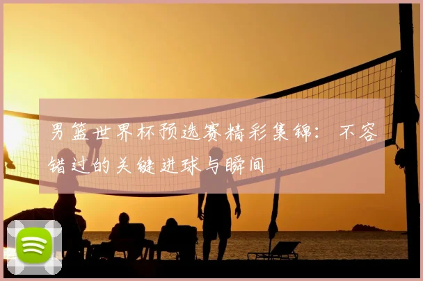 男篮世界杯预选赛精彩集锦：不容错过的关键进球与瞬间