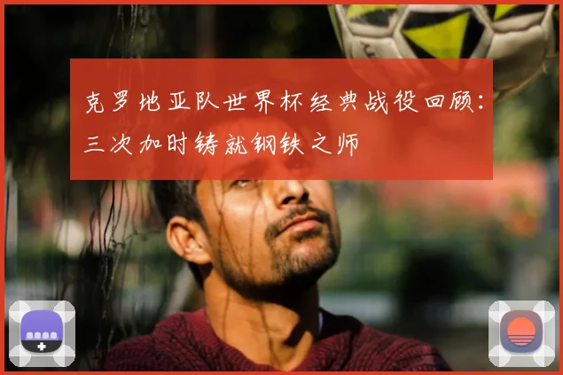克罗地亚队世界杯经典战役回顾：三次加时铸就钢铁之师