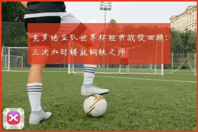 克罗地亚队世界杯经典战役回顾：三次加时铸就钢铁之师