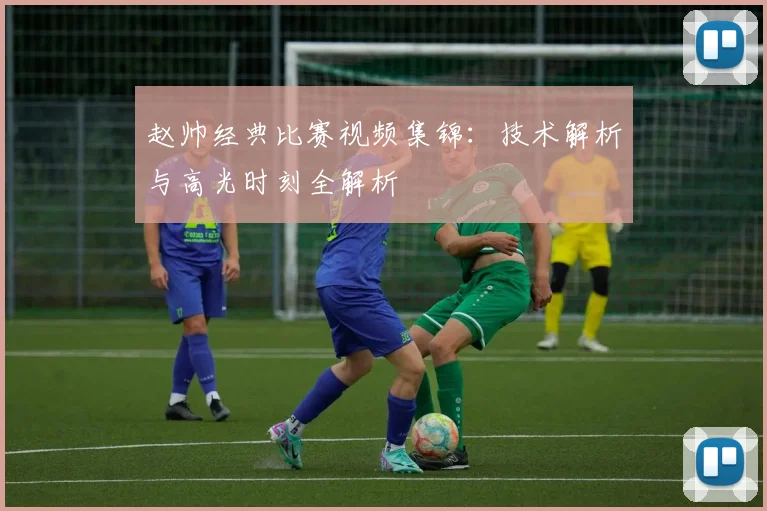 赵帅经典比赛视频集锦：技术解析与高光时刻全解析